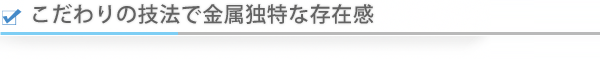 こだわりの技法で金属独特な存在感